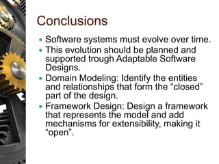Conclusions
 Software systems must evolve over time.
 This evolution should be planned and
supported trough Adaptable Software
Designs.
 Domain Modeling: Identify the entities
and relationships that form the “closed”
part of the design.
 Framework Design: Design a framework
that represents the model and add
mechanisms for extensibility, making it
“open”.
 