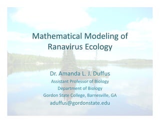 Mathematical Modeling ofMathematical Modeling of 
Ranavirus Ecology
Dr. Amanda L. J. Duffus
Assistant Professor of Biology 
Department of Biology
Gordon State College, Barnesville, GA
aduffus@gordonstate.edu
 