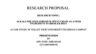 RESEARCH PROPOSAL
RESEARCH TOPIC;
ALKALI-TREATED SORGHUM SPENT GRAIN AS A FEED
INGREDIENT IN BROILER DIET
A CASE STUDY AT VALLEY VIEW UNIVERSITY-TECHIMAN CAMPUS”

PRESENTATION
BY
ADU FOSU ABRAHAM
(211AB01000010)

 