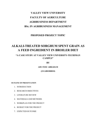 VALLEY VIEW UNIVERSITY
FACULTY OF AGRICULTURE
AGRIBUSINESS DEPARTMENT
BSc. IN AGRIBUSINESS MANAGEMENT

PROPOSED PROJECT TOPIC

ALKALI-TREATED SORGHUM SPENT GRAIN AS
A FEED INGREDIENT IN BROILER DIET
“A CASE STUDY AT VALLEY VIEW UNIVERSITY-TECHIMAN
CAMPUS”
BY
ADU FOSU ABRAHAM
(211AB01000010)

OUTLINE OF PRESENTATION

1. INTRODUCTION
2. RESEARCH OBJECTIVES
3. LITERATURE REVIEW
4. MATERIALS AND METHODS
5. WORKPLAN FOR THE PROJECT
6. BUDGET FOR THE PROJECT
7. EXPECTED OUTCOME

 