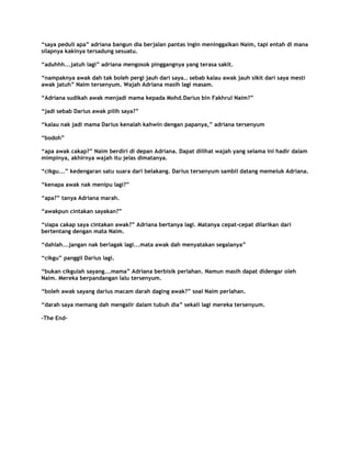 “saya peduli apa” adriana bangun dia berjalan pantas ingin meninggalkan Naim, tapi entah di mana
silapnya kakinya tersadung sesuatu.

“aduhhh...jatuh lagi” adriana mengosok pinggangnya yang terasa sakit.

“nampaknya awak dah tak boleh pergi jauh dari saya.. sebab kalau awak jauh sikit dari saya mesti
awak jatuh” Naim tersenyum. Wajah Adriana masih lagi masam.

“Adriana sudikah awak menjadi mama kepada Mohd.Darius bin Fakhrul Naim?”

“jadi sebab Darius awak pilih saya?”

“kalau nak jadi mama Darius kenalah kahwin dengan papanya,” adriana tersenyum

“bodoh”

“apa awak cakap?” Naim berdiri di depan Adriana. Dapat dilihat wajah yang selama ini hadir dalam
mimpinya, akhirnya wajah itu jelas dimatanya.

“cikgu...” kedengaran satu suara dari belakang. Darius tersenyum sambil datang memeluk Adriana.

“kenapa awak nak menipu lagi?”

“apa?” tanya Adriana marah.

“awakpun cintakan sayakan?”

“siapa cakap saya cintakan awak?” Adriana bertanya lagi. Matanya cepat-cepat dilarikan dari
bertentang dengan mata Naim.

“dahlah...jangan nak berlagak lagi...mata awak dah menyatakan segalanya”

“cikgu” panggil Darius lagi.

“bukan cikgulah sayang...mama” Adriana berbisik perlahan. Namun masih dapat didengar oleh
Naim. Mereka berpandangan lalu tersenyum.

“boleh awak sayang darius macam darah daging awak?” soal Naim perlahan.

“darah saya memang dah mengalir dalam tubuh dia” sekali lagi mereka tersenyum.

-The End-
 