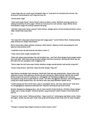 “mana cikgu tahu ini rumah saya? Pandailah cikgu ni” anak kecil itu menolak pintu kereta. Dia
tersenyum memandang ke arah cikgu barunya itu.

“terima kasih cikgu”

“sama-sama pergi masuk” darius berlari masuk ke dalam rumah. Kelihatan seorang wanita tua
sedang menantinya di pintu pagar. Wanita itu tersenyum ke arah adriana. Dapat dilihat darius
melambaikan tangan ke arahnya sebelum dia pergi.

“patutlah nakal anak manja rupanya” bisik hatinya. Gelagat darius sering menjadi perhatian semua
cikgu. Budak bijak yang nakal.

***


“kan papa dah cakap papa jemput kenapa tak tunggu papa?” marah Fahkrul Naim. Kadang-kadang
sikap anaknya itu sangat memenatkan.

Darius hanya diam dalam pelukan neneknya, Datin Kalsom. Matanya masih memandang ke arah
papanya yang sedang marah.

“sudahlah Im kan dia dah selamat ada dekat rumah ni”

“tulah mama selalu sangat manjakan dia”

“kalau tak mama yang manjakan dia nak harapkan kau...hari-hari sibuk dengan kerja tengah malam
baru nak balik” Naim diam terasa terpukul dengan kata-kata mamanya. Memang dia sibuk tapi tak
bermakna dia tak sayangkan anak tunggalnya itu.

“darius ingat lain kali kalau papa lambat sekalipun jangan pandai-pandai naik kereta orang lain”

“bukan orang lainpun..Mak Kiah cakap dia balik dengan cikgu dia”


lega hatinya mendengar kata mamanya. Nasib baik tiada apa-apa yang berlaku. Hanya tuhan saja
yang tahu macam mana gabranya dia bila tak ada seorang pun dekat sekolah tadi bila dia sampai.
Merata tempat dia mencari anaknya itu. Sehinggalah dia mendapat panggilan dari mamanya
menyatakan yang darius sudah balik ke rumah. Tali leher dilonggarkan perlahan. Dia meninggalkan
ruang tamu tanpa sepatah kata, dia nak darius tahu apa yang dikatakan adalah serius.

“sudah sayang mari ikut nenek tidur, papa tu sayangkan darius, dia risau sebenarnya” anak kecil
itu menganggukkan kepalanya beberapa kali. Papanya memang sering marah-marah.

Gambar ditangannya dipegang lama, ada air mata menitis di pipi keciknya. Perlahan disapu dengan
tangan tapi ia tetap mengalir. Disentuh gambar yang tersenyum indah di dalam frame berbentuk
hati itu.

“mama Ius rindu mama” bisiknya perlahan. “papa marah Ius” sambungnya lagi dalam sendu. Selalu
dia begitu. Sebaik saja dia yakin tiada mata yang memandang airmata anak kecil itu akan mengalir.

***


“kenapa ni sayang cikgu tengok monyok je masam macam cuka?”
 