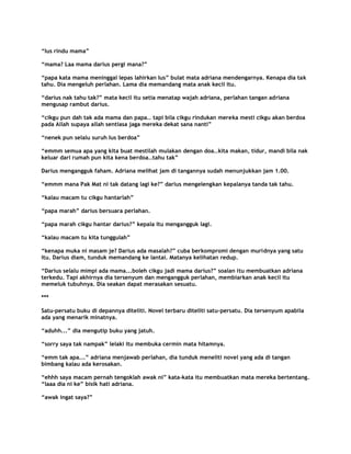 “Ius rindu mama”

“mama? Laa mama darius pergi mana?”

“papa kata mama meninggal lepas lahirkan Ius” bulat mata adriana mendengarnya. Kenapa dia tak
tahu. Dia mengeluh perlahan. Lama dia memandang mata anak kecil itu.

“darius nak tahu tak?” mata kecil itu setia menatap wajah adriana, perlahan tangan adriana
mengusap rambut darius.

“cikgu pun dah tak ada mama dan papa.. tapi bila cikgu rindukan mereka mesti cikgu akan berdoa
pada Allah supaya allah sentiasa jaga mereka dekat sana nanti”

“nenek pun selalu suruh Ius berdoa”

“emmm semua apa yang kita buat mestilah mulakan dengan doa..kita makan, tidur, mandi bila nak
keluar dari rumah pun kita kena berdoa..tahu tak”

Darius mengangguk faham. Adriana melihat jam di tangannya sudah menunjukkan jam 1.00.

“emmm mana Pak Mat ni tak datang lagi ke?” darius mengelengkan kepalanya tanda tak tahu.

“kalau macam tu cikgu hantarlah”

“papa marah” darius bersuara perlahan.

“papa marah cikgu hantar darius?” kepala itu mengangguk lagi.

“kalau macam tu kita tunggulah”

“kenapa muka ni masam je? Darius ada masalah?” cuba berkompromi dengan muridnya yang satu
itu. Darius diam, tunduk memandang ke lantai. Matanya kelihatan redup.

“Darius selalu mimpi ada mama...boleh cikgu jadi mama darius?” soalan itu membuatkan adriana
terkedu. Tapi akhirnya dia tersenyum dan mengangguk perlahan, membiarkan anak kecil itu
memeluk tubuhnya. Dia seakan dapat merasakan sesuatu.

***

Satu-persatu buku di depannya diteliti. Novel terbaru diteliti satu-persatu. Dia tersenyum apabila
ada yang menarik minatnya.

“aduhh...” dia mengutip buku yang jatuh.

“sorry saya tak nampak” lelaki itu membuka cermin mata hitamnya.

“emm tak apa...” adriana menjawab perlahan, dia tunduk meneliti novel yang ada di tangan
bimbang kalau ada kerosakan.

“ehhh saya macam pernah tengoklah awak ni” kata-kata itu membuatkan mata mereka bertentang.
“laaa dia ni ke” bisik hati adriana.

“awak ingat saya?”
 