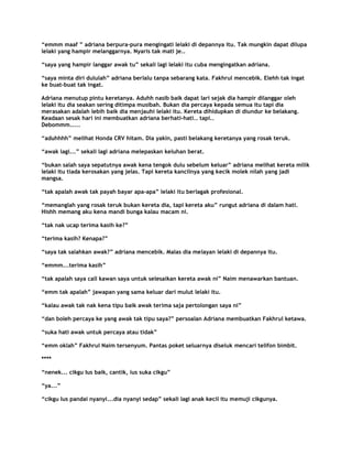 “emmm maaf ” adriana berpura-pura mengingati lelaki di depannya itu. Tak mungkin dapat dilupa
lelaki yang hampir melanggarnya. Nyaris tak mati je..

“saya yang hampir langgar awak tu” sekali lagi lelaki itu cuba mengingatkan adriana.

“saya minta diri dululah” adriana berlalu tanpa sebarang kata. Fakhrul mencebik. Elehh tak ingat
ke buat-buat tak ingat.

Adriana menutup pintu keretanya. Aduhh nasib baik dapat lari sejak dia hampir dilanggar oleh
lelaki itu dia seakan sering ditimpa musibah. Bukan dia percaya kepada semua itu tapi dia
merasakan adalah lebih baik dia menjauhi lelaki itu. Kereta dihidupkan di diundur ke belakang.
Keadaan sesak hari ini membuatkan adriana berhati-hati.. tapi..
Debommm.....

“aduhhhh” melihat Honda CRV hitam. Dia yakin, pasti belakang keretanya yang rosak teruk.

“awak lagi...” sekali lagi adriana melepaskan keluhan berat.

“bukan salah saya sepatutnya awak kena tengok dulu sebelum keluar” adriana melihat kereta milik
lelaki itu tiada kerosakan yang jelas. Tapi kereta kancilnya yang kecik molek nilah yang jadi
mangsa.

“tak apalah awak tak payah bayar apa-apa” lelaki itu berlagak profesional.

“memanglah yang rosak teruk bukan kereta dia, tapi kereta aku” rungut adriana di dalam hati.
Hishh memang aku kena mandi bunga kalau macam ni.

“tak nak ucap terima kasih ke?”

“terima kasih? Kenapa?”

“saya tak salahkan awak?” adriana mencebik. Malas dia melayan lelaki di depannya itu.

“emmm...terima kasih”

“tak apalah saya call kawan saya untuk selesaikan kereta awak ni” Naim menawarkan bantuan.

“emm tak apalah” jawapan yang sama keluar dari mulut lelaki itu.

“kalau awak tak nak kena tipu baik awak terima saja pertolongan saya ni”

“dan boleh percaya ke yang awak tak tipu saya?” persoalan Adriana membuatkan Fakhrul ketawa.

“suka hati awak untuk percaya atau tidak”

“emm oklah” Fakhrul Naim tersenyum. Pantas poket seluarnya diseluk mencari telifon bimbit.

****

“nenek... cikgu Ius baik, cantik, ius suka cikgu”

“ya...”

“cikgu Ius pandai nyanyi...dia nyanyi sedap” sekali lagi anak kecil itu memuji cikgunya.
 