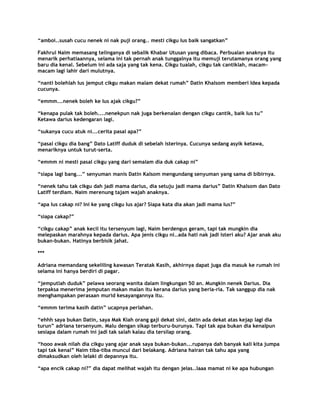 “amboi..susah cucu nenek ni nak puji orang.. mesti cikgu Ius baik sangatkan”

Fakhrul Naim memasang telinganya di sebalik Khabar Utusan yang dibaca. Perbualan anaknya itu
menarik perhatiaannya, selama ini tak pernah anak tunggalnya itu memuji terutamanya orang yang
baru dia kenal. Sebelum ini ada saja yang tak kena. Cikgu tualah, cikgu tak cantiklah, macam-
macam lagi lahir dari mulutnya.

“nanti bolehlah Ius jemput cikgu makan malam dekat rumah” Datin Khalsom memberi Idea kepada
cucunya.

“emmm...nenek boleh ke Ius ajak cikgu?”

“kenapa pulak tak boleh....nenekpun nak juga berkenalan dengan cikgu cantik, baik Ius tu”
Ketawa darius kedengaran lagi.

“sukanya cucu atuk ni...cerita pasal apa?”

“pasal cikgu dia bang” Dato Latiff duduk di sebelah isterinya. Cucunya sedang asyik ketawa,
menariknya untuk turut-serta.

“emmm ni mesti pasal cikgu yang dari semalam dia duk cakap ni”

“siapa lagi bang...” senyuman manis Datin Kalsom mengundang senyuman yang sama di bibirnya.

“nenek tahu tak cikgu dah jadi mama darius, dia setuju jadi mama darius” Datin Khalsom dan Dato
Latiff terdiam. Naim merenung tajam wajah anaknya.

“apa Ius cakap ni? Ini ke yang cikgu Ius ajar? Siapa kata dia akan jadi mama Ius?”

“siapa cakap?”

“cikgu cakap” anak kecil itu tersenyum lagi, Naim berdengus geram, tapi tak mungkin dia
melepaskan marahnya kepada darius. Apa jenis cikgu ni..ada hati nak jadi isteri aku? Ajar anak aku
bukan-bukan. Hatinya berbisik jahat.

***

Adriana memandang sekeliling kawasan Teratak Kasih, akhirnya dapat juga dia masuk ke rumah ini
selama ini hanya berdiri di pagar.

“jemputlah duduk” pelawa seorang wanita dalam lingkungan 50 an. Mungkin nenek Darius. Dia
terpaksa menerima jemputan makan malan itu kerana darius yang beria-ria. Tak sanggup dia nak
menghampakan perasaan murid kesayangannya itu.

“emmm terima kasih datin” ucapnya perlahan.

“ehhh saya bukan Datin, saya Mak Kiah orang gaji dekat sini, datin ada dekat atas kejap lagi dia
turun” adriana tersenyum. Malu dengan sikap terburu-burunya. Tapi tak apa bukan dia kenalpun
sesiapa dalam rumah ini jadi tak salah kalau dia tersilap orang.

“hooo awak nilah dia cikgu yang ajar anak saya bukan-bukan...rupanya dah banyak kali kita jumpa
tapi tak kenal” Naim tiba-tiba muncul dari belakang. Adriana hairan tak tahu apa yang
dimaksudkan oleh lelaki di depannya itu.

“apa encik cakap ni?” dia dapat melihat wajah itu dengan jelas..laaa mamat ni ke apa hubungan
 