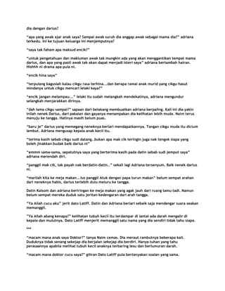 dia dengan darius?

“apa yang awak ajar anak saya? Sampai awak suruh dia anggap awak sebagai mama dia?” adriana
terkedu. Ini ke tujuan keluarga ini menjemputnya?

“saya tak faham apa maksud encik?”

“untuk pengetahuan dan makluman awak tak mungkin ada yang akan menggantikan tempat mama
darius, dan apa yang pasti awak tak akan dapat menjadi isteri saya” adriana bertambah hairan.
Hishhh ni drama apa pula ni.

“encik hina saya”

“terpulang baguslah kalau cikgu rasa terhina...dan berapa ramai anak murid yang cikgu hasut
mindanya untuk cikgu mencari lelaki kaya?”

“encik jangan melampau...” lelaki itu sudah melangkah mendekatinya, adriana mengundur
selangkah menjarakkan dirinya.

“dah lama cikgu sampai?” sapaan dari belakang membuatkan adriana berpaling. Kali ini dia yakin
inilah nenek Darius, dari pakaian dan gayanya menampakan dia kelihatan lebih muda. Naim terus
menuju ke tangga. Hatinya masih belum puas.

“baru je” darius yang memegang neneknya berlari mendapatkannya. Tangan cikgu muda itu dicium
lembut. Adriana mengusap kepala anak kecil itu.

“terima kasih sebab cikgu sudi datang..bukan apa mak cik teringin juga nak tengok siapa yang
boleh jinakkan budak baik darius ni”

“emmm sama-sama, sepatutnya saya yang berterima kasih pada datin sebab sudi jemput saya”
adriana merendah diri.

“panggil mak cik, tak payah nak berdatin-datin..” sekali lagi Adriana tersenyum. Baik nenek darius
ni.

“marilah kita ke meja makan...Ius panggil Atuk dengan papa turun makan” belum sempat arahan
dari neneknya habis, darius terlebih dulu meluru ke tangga.

Datin Kalsom dan adriana beriringan ke meja makan yang agak jauh dari ruang tamu tadi. Namun
belum sempat mereka duduk satu jeritan kedengaran dari arah tangga.

”Ya Allah cucu aku” jerit dato Latiff. Datin dan Adriana berlari sebaik saja mendengar suara seakan
memanggil.

”Ya Allah abang kenapa?” kelihatan tubuh kecil itu terdampar di lantai ada darah mengalir di
kepala dan mulutnya. Dato Latiff menjerit memanggil satu nama yang dia sendiri tidak tahu siapa.

***

“macam mana anak saya Doktor?” tanya Naim cemas. Dia meraut rambutnya beberapa kali.
Duduknya tidak senang sekejap dia berjalan sekejap dia berdiri. Hanya tuhan yang tahu
perasaannya apabila melihat tubuh kecil anaknya terbaring lesu dan berlumuran darah.

“macam mana doktor cucu saya?” giliran Dato Latiff pula bertanyakan soalan yang sama.
 