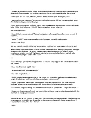 “anak encik kehilangan banyak darah, buat masa ni pihak hospital sedang berusaha mencari stok
darah jenis O dan mungkin kita perlukan penderma, harap encik dapat bersabar dan berdoa”

“darah jenis O?” ada kesal si hatinya, kenapa dia tak memilik jenis darah yang sama?

“saya boleh menderma doktor” semua mata meluru ke arahnya. Adriana memgangguk perlahan.
Meyakinkan mata yang memandangnya.

Penantian disulami dengan kebisuan. Hanya mata mereka saling berpandangan namun tiada kata-
kata. Doktor Amir keluar dari bilik ICU dia menanggalkan sarung bajunya.

macam mana dokor?”

“alhamdulillah...semua selamat” Fakhrul melepaskan nafasnya perlahan. Senyuman kembali di
wajahnya.

“syukur Ya Allah” kedengaran suara Datin dan Dato yang memeluk anak mereka.

“terima kasih cikgu”

„tak apa mak cik mungkin ini hari darius mana tahu esok lusa hari saya..lagipun dia murid saya”

Mata Naim tak lepas memandang ke arah adriana, tak sangka inilah dia cikgu yang sering dibangga-
banggakan oleh anaknya. Tak sangka juga wanita ini akan menyelamatkan anaknya. Rasa
bersalahnya semakin menebal. Tapi bukan rasa itu yang merunsingkan hatinya tapi ada satu
perasaan halus yang dia sendiri tidak sedar.

***

“kau nak tunggu apa lagi? Nak tunggu rambut tu beruban sampai gigi tu dah tercabut semua baru
nak kahwin?”

“alaaa mak Rina muda lagilah mak”

“sebab mudalah mak suruh kau kahwin”

“mak jelah yang kahwin..”

“hishhh budak ni kita pulak yang nak di ajar, umur kita ni semakin tua bukan muda kau tu aku
tengok dekat dengan lelaki pun tak..kau nak cari yang macam mana?”

“emmm yang macam arwah ayah...seorang ayah yang bertanggungjawab dan bijak memberi
kasihnya” ucapan adriana membuatkan Mak Som terdiam. Perlahan airmatanya mengalir.

“kau memang sengaja nak bagi aku sedihkan dok teringatkan ayah kau tu... tengok dah nangis..”

“ala-ala...ok Rina mnta maaf...mak soal jodoh ni biarlah tuhan yang tentukan kalau ada jodoh rina
akan kahwin mak jangan risau ek”


Adriana tersentak. Dia kembali ke alam nyata, baru semalam maknya membebel. Entah kenapa ibu
kesayangannya itu terlalu risau dengan hal perkahwinannya. Macamlah dia tua sangat. Umur 25
baru nak kenal dunia. Wad d234 diketuk.

“haiii…”
 