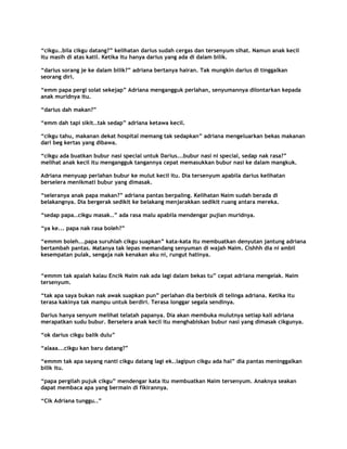 “cikgu..bila cikgu datang?” kelihatan darius sudah cergas dan tersenyum sihat. Namun anak kecil
itu masih di atas katil. Ketika itu hanya darius yang ada di dalam bilik.

“darius sorang je ke dalam bilik?” adriana bertanya hairan. Tak mungkin darius di tinggalkan
seorang diri.

“emm papa pergi solat sekejap” Adriana mengangguk perlahan, senyumannya dilontarkan kepada
anak muridnya itu.

“darius dah makan?”

“emm dah tapi sikit..tak sedap” adriana ketawa kecil.

“cikgu tahu, makanan dekat hospital memang tak sedapkan” adriana mengeluarkan bekas makanan
dari beg kertas yang dibawa.

“cikgu ada buatkan bubur nasi special untuk Darius...bubur nasi ni special, sedap nak rasa?”
melihat anak kecil itu mengangguk tangannya cepat memasukkan bubur nasi ke dalam mangkuk.

Adriana menyuap perlahan bubur ke mulut kecil itu. Dia tersenyum apabila darius kelihatan
berselera menikmati bubur yang dimasak.

“seleranya anak papa makan?” adriana pantas berpaling. Kelihatan Naim sudah berada di
belakangnya. Dia bergerak sedikit ke belakang menjarakkan sedikit ruang antara mereka.

“sedap papa..cikgu masak..” ada rasa malu apabila mendengar pujian muridnya.

“ya ke... papa nak rasa boleh?”

“emmm boleh...papa suruhlah cikgu suapkan” kata-kata itu membuatkan denyutan jantung adriana
bertambah pantas. Matanya tak lepas memandang senyuman di wajah Naim. Cishhh dia ni ambil
kesempatan pulak, sengaja nak kenakan aku ni, rungut hatinya.


“emmm tak apalah kalau Encik Naim nak ada lagi dalam bekas tu” cepat adriana mengelak. Naim
tersenyum.

“tak apa saya bukan nak awak suapkan pun” perlahan dia berbisik di telinga adriana. Ketika itu
terasa kakinya tak mampu untuk berdiri. Terasa longgar segala sendinya.

Darius hanya senyum melihat telatah papanya. Dia akan membuka mulutnya setiap kali adriana
merapatkan sudu bubur. Berselera anak kecil itu menghabiskan bubur nasi yang dimasak cikgunya.

“ok darius cikgu balik dulu”

“alaaa...cikgu kan baru datang?”

“emmm tak apa sayang nanti cikgu datang lagi ek..lagipun cikgu ada hal” dia pantas meninggalkan
bilik itu.

“papa pergilah pujuk cikgu” mendengar kata itu membuatkan Naim tersenyum. Anaknya seakan
dapat membaca apa yang bermain di fikirannya.

“Cik Adriana tunggu..”
 