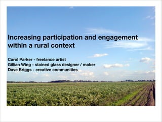 Increasing participation and engagement
within a rural context
Carol Parker - freelance artist
Gillian Wing - stained glass designer / maker
Dave Briggs - creative communities

 
