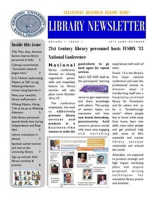 SUCCESSFUL RESEARCH BEGINS HERE!


                             LIBRARY NEWSLETTER
                             V O L U M E   1 ,   I S S U E   1                    2 0 1 2   J U N E - O C T O B E R

Inside this issue
TNL Man, Atty. Antonio
                             21st Century library personnel hosts FUSION ’13
Santos inspires library
personnel of AdU        2
                             National Conference
                                                         guest-clients to go          experiences with each of
Calimag recommends           National
“Successful research                                     back again for repeat        them.
                             library conference
begins here.”        2                                   services.                    Fusion „13 is the library‟s
                             themed on infusing
Si G. Hickok, laybraryang    negotiation power           AdU‟s OZ AVR shall be        first major national
Filipino sa TJIC at ang      skills and hospitality      the participants‟ learning   conference and uses this
Aklatang Adamson             lessons to library                                       professional activity to
minsan isang biyernes 3      services will take                                       disc ov er     w ay s    in
                             place come October                                       transforming itself into a
Meet your new(ish)
                             18 to 19.                   venue to gain experience     hospitality-oriented
library staff persons   4
                                                         and share knowledge          library for Vincentians
Wikang Filipino, Himig         The conference
                                                         with others. The variety     and for others and to
Tula at iba pa sa Aklatang   emphasizes the need
                                                         of session topics are        be a “breakthrough
Adamson                5     to   effectively
                                                         impressive and have          center” where people
                             promote     library
AdU library personnel                                    new breed, bone-deep,        feel at home while away
                             services       and
spends family time during                                passionately       held      from home, learn new
                             products    in    a
Independence and Rizal                                   resource persons would       skills, meet other people
                             business-like
days                  6                                  only mean very engaging      and get practical help
                             manner in order for
Library orientation in                                   and      enriching           with some of life‟s
photos                 7                                                              essentials and market
                                                                                      library       services
Spotted: sashed women
                                                                                      nationwide and around
and men at the
                                                                                      the world.
University library  7
                                                                                      Attendees are expected
Sign up and join AdU
                                                                                      to produce strategic and
library activities &
                                                                                      high impact marketing
promos               8
                                                                                      plans and acquire
                                                                                      proposal        writing
                                                                                      techniques           for
                                                                                      innovative library promo
                                                                                      and activities.
 
