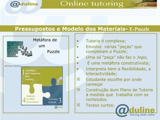 Pressupostos e Modelo dos Materiais-  E-Puzzle Metáfora de  um  Puzzle Tutoria é complexa;  Envolve  várias “peças” que completam o Puzzle; Uma só “peça” não faz o  Jogo ; É uma metáfora construtivista; Interpreta bem a flexibilidade, a interactividade; Estudante escolhe por onde começar Construção dum Plano de Tutoria à medida que  trabalha com os conteúdos . Textos curtos; 