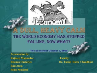 The world economy has stopped falling, now what?The Economist October 3, 2009 A Dull, Heavy Calm Presentation by:				 RajdeepMajumdar Faculty: RhohanChaterjee 	Dr. TamalDattaChaudhuri RajiAlam RinkiMusaddi 