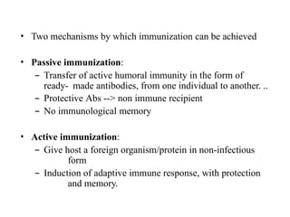 • Two mechanisms by which immunization can be achieved
• Passive immunization:
– Transfer of active humoral immunity in the form of
ready- made antibodies, from one individual to another. ..
– Protective Abs --> non immune recipient
– No immunological memory
• Active immunization:
– Give host a foreign organism/protein in non-infectious
form
– Induction of adaptive immune response, with protection
and memory.
 