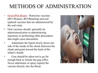 METHODS OF ADMINISTRATION
• Oral (PO) Route - Rotavirus vaccines
(RV1/Rotarix, RV5/RotaTeq) and oral
typhoid vaccines that are administered by
the oral route.
• Oral vaccines should generally be
administered prior to administering
injections or performing other procedures
that might cause discomfort.
• Administer the liquid slowly down one
side of the inside of the cheek (between the
cheek and gum) toward the back of the
infant’s mouth.
• Care should be taken not to go far
enough back to initiate the gag reflex.
Never administer or spray (squirt) the
vaccine directly into the throat
 