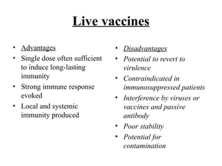 Live vaccines
• Advantages
• Single dose often sufficient
to induce long-lasting
immunity
• Strong immune response
evoked
• Local and systemic
immunity produced
• Disadvantages
• Potential to revert to
virulence
• Contraindicated in
immunosuppressed patients
• Interference by viruses or
vaccines and passive
antibody
• Poor stability
• Potential for
contamination
 