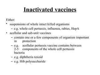 Inactivated vaccines
Either:
• suspensions of whole intact killed organisms
– e.g. whole cell pertussis, influenza, rabies, HepA
• acellular and sub-unit vaccines
– contain one or a few components of organism important
in protection
– e.g. acellular pertussis vaccine contains between
2-5 components of the whole cell pertussis
bacteria
– e.g. diphtheria toxoid
– e.g. Hib polysaccharide
 