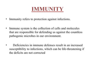 • Immunity refers to protection against infections.
• Immune system is the collection of cells and molecules
that are responsible for defending us against the countless
pathogenic microbes in our environment.
• Deficiencies in immune defenses result in an increased
susceptibility to infections, which can be life-threatening if
the deficits are not corrected
 