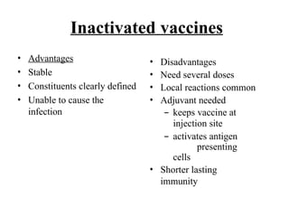 Inactivated vaccines
• Advantages
• Stable
• Constituents clearly defined
• Unable to cause the
infection
• Disadvantages
• Need several doses
• Local reactions common
• Adjuvant needed
– keeps vaccine at
injection site
– activates antigen
presenting
cells
• Shorter lasting
immunity
 