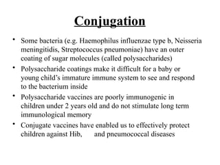 Conjugation
• Some bacteria (e.g. Haemophilus influenzae type b, Neisseria
meningitidis, Streptococcus pneumoniae) have an outer
coating of sugar molecules (called polysaccharides)
• Polysaccharide coatings make it difficult for a baby or
young child’s immature immune system to see and respond
to the bacterium inside
• Polysaccharide vaccines are poorly immunogenic in
children under 2 years old and do not stimulate long term
immunological memory
• Conjugate vaccines have enabled us to effectively protect
children against Hib, and pneumococcal diseases
 