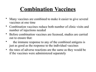 Combination Vaccines
• Many vaccines are combined to make it easier to give several
vaccines at one time
• Combination vaccines reduce both number of clinic visits and
number of injections needed
• Before combination vaccines are licensed, studies are carried
out to ensure that:
• the immune response to any of the combined antigens is
just as good as the response to the individual vaccines
• the rates of adverse reactions are the same as they would be
if the vaccines were administered separately
 