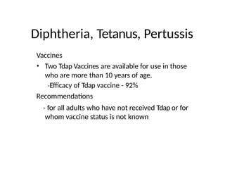 Diphtheria, Tetanus, Pertussis
Vaccines
• Two Tdap Vaccines are available for use in those
who are more than 10 years of age.
-Efficacy of Tdap vaccine - 92%
Recommendations
- for all adults who have not received Tdap or for
whom vaccine status is not known
 