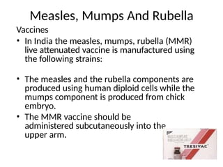 Measles, Mumps And Rubella
Vaccines
• In India the measles, mumps, rubella (MMR)
live attenuated vaccine is manufactured using
the following strains:
• The measles and the rubella components are
produced using human diploid cells while the
mumps component is produced from chick
embryo.
• The MMR vaccine should be
administered subcutaneously into the
upper arm.
 
