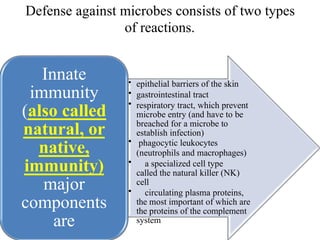 Defense against microbes consists of two types
of reactions.
• epithelial barriers of the skin
• gastrointestinal tract
• respiratory tract, which prevent
microbe entry (and have to be
breached for a microbe to
establish infection)
• phagocytic leukocytes
(neutrophils and macrophages)
• a specialized cell type
called the natural killer (NK)
cell
• circulating plasma proteins,
the most important of which are
the proteins of the complement
system
Innate
immunity
(also called
natural, or
native,
immunity)
major
components
are
 