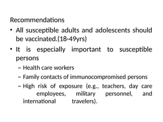 Recommendations
• All susceptible adults and adolescents should
be vaccinated.(18-49yrs)
• It is especially important to susceptible
persons
– Health care workers
– Family contacts of immunocompromised persons
– High risk of exposure (e.g., teachers, day care
employees, military personnel, and
international travelers).
 