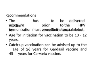 Recommendations
• The
vaccine
exposure
to
has to be delivered
prior to the HPV
virus.Therefore, the
immunization must precede the sexual debut.
• Age for initiation for vaccination to be 10 - 12
years.
• Catch-up vaccination can be advised up to the
age of 26 years for Gardasil vaccine and
45 years for Cervarix vaccine.
 