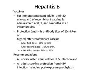 Hepatitis B
Vaccines
• For immunocompetent adults, 1ml (20
microgram) of recombinant vaccine is
administered at 0, 1, and 6 months as an
intramuscular.
• Protection (anti-HBs antibody titer of 10mIU/ml
or
higher) after recombinant vaccine
– After first dose - 20% to 30%
– After second dose - 75% to 80%
– After third doses - 90% to 95%
Recommendations
• All unvaccinated adult risk for HBV infection and
• All adults seeking protection from HBV
infection including post-exposure prophylaxis.
 