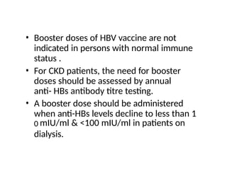 • Booster doses of HBV vaccine are not
indicated in persons with normal immune
status .
• For CKD patients, the need for booster
doses should be assessed by annual
anti- HBs antibody titre testing.
• A booster dose should be administered
when anti-HBs levels decline to less than 1
0 mIU/ml & <100 mIU/ml in patients on
dialysis.
 