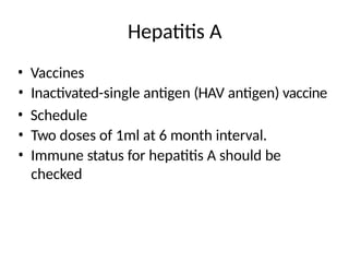 Hepatitis A
• Vaccines
• Inactivated-single antigen (HAV antigen) vaccine
• Schedule
• Two doses of 1ml at 6 month interval.
• Immune status for hepatitis A should be
checked
 