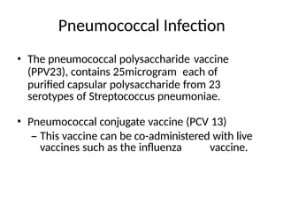Pneumococcal Infection
• The pneumococcal polysaccharide vaccine
(PPV23), contains 25microgram each of
purified capsular polysaccharide from 23
serotypes of Streptococcus pneumoniae.
• Pneumococcal conjugate vaccine (PCV 13)
– This vaccine can be co-administered with live
vaccines such as the influenza vaccine.
 