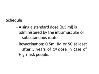 Schedule
– A single standard dose (0.5 ml) is
administered by the intramuscular or
subcutaneous route.
– Revaccination: 0.5ml IM or SC at least
after 5 years of 1st dose in case of
High risk people.
 