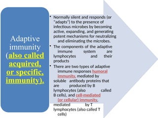 • Normally silent and responds (or
"adapts") to the presence of
infectious microbes by becoming
active, expanding, and generating
potent mechanisms for neutralizing
and eliminating the microbes.
• The components of the adaptive
immune system are
lymphocytes and their
products
• There are two types of adaptive
immune responses humoral
immunity, mediated by
soluble antibody proteins that
are produced by B
lymphocytes (also called
B cells), and cell-mediated
(or cellular) immunity,
mediated by T
lymphocytes (also called T
cells)
Adaptive
immunity
(also called
acquired,
or specific,
immunity).
 