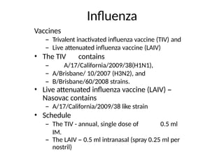 Influenza
Vaccines
– Trivalent inactivated influenza vaccine (TIV) and
– Live attenuated influenza vaccine (LAIV)
• The TIV contains
– A/17/California/2009/38(H1N1),
– A/Brisbane/ 10/2007 (H3N2), and
– B/Brisbane/60/2008 strains.
• Live attenuated influenza vaccine (LAIV) –
Nasovac contains
– A/17/California/2009/38 like strain
• Schedule
– The TIV - annual, single dose of 0.5 ml
IM.
– The LAIV – 0.5 ml intranasal (spray 0.25 ml per
nostril)
 