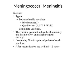 Meningococcal Meningitis
Vaccines
• Types
– Polysaccharide vaccines
• Bivalent (A&C)
• Quadrivalent (A,C,Y & W135)
– Conjugate vaccines.
• The vaccine does not induce herd immunity
and has no effect on nasopharyngeal
carriage.
• Containing 50 microgramof polysaccharide
per dose.
• After reconstitution use within 8-12 hours.
 