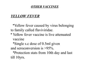 OTHER VACCINES
YELLOW FEVER
•Yellow fever caused by virus belonging
to family called flaviviridae.
• Yellow fever vaccine is live attenuated
vaccine
•Single s.c dose of 0.5ml given
and seroconversion is >95%.
•Protection stats from 10th day and last
till 10yrs.
 