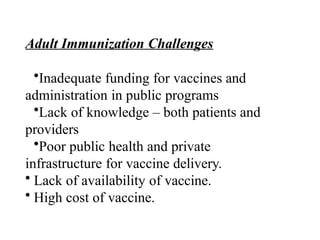 Adult Immunization Challenges
•Inadequate funding for vaccines and
administration in public programs
•Lack of knowledge – both patients and
providers
•Poor public health and private
infrastructure for vaccine delivery.
• Lack of availability of vaccine.
• High cost of vaccine.
 
