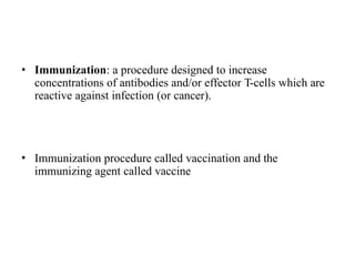• Immunization: a procedure designed to increase
concentrations of antibodies and/or effector T-cells which are
reactive against infection (or cancer).
• Immunization procedure called vaccination and the
immunizing agent called vaccine
 