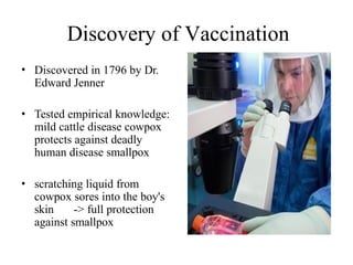 Discovery of Vaccination
• Discovered in 1796 by Dr.
Edward Jenner
• Tested empirical knowledge:
mild cattle disease cowpox
protects against deadly
human disease smallpox
• scratching liquid from
cowpox sores into the boy's
skin -> full protection
against smallpox
 