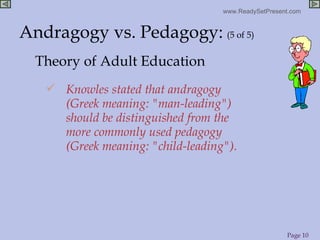 Knowles stated that andragogy (Greek meaning: "man-leading") should be distinguished from the more commonly used pedagogy (Greek meaning: "child-leading"). Theory of Adult Education Andragogy vs. Pedagogy:   (5 of 5) 