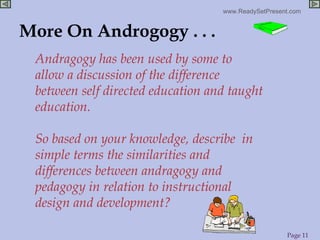 More On Androgogy . . . Andragogy has been used by some to allow a discussion of the difference between self directed education and taught education. So based on your knowledge, describe  in simple terms the similarities and differences between andragogy and pedagogy in relation to instructional design and development? 
