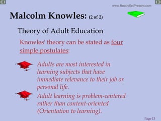 Malcolm Knowles:  (2 of 2) Adults are most interested in learning subjects that have immediate relevance to their job or personal life. Adult learning is problem-centered rather than content-oriented (Orientation to learning). Knowles' theory can be stated as  four simple postulates : Theory of Adult Education 