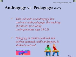Andragogy vs. Pedagogy:   (2 of 5) This is known as andragogy and contrasts with pedagogy, the teaching of children (including undergraduates ages 18-22). Pedagogy is teacher-centered and subject-centered, while andragogy is student-centered. 