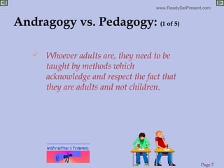 Andragogy vs. Pedagogy:  (1 of 5) Whoever adults are, they need to be taught by methods which acknowledge and respect the fact that they are adults and not children.  