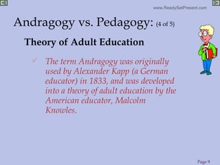 Theory of Adult Education The term Andragogy was originally used by Alexander Kapp (a German educator) in 1833, and was developed into a theory of adult education by the American educator, Malcolm Knowles. Andragogy vs. Pedagogy:   (4 of 5) 
