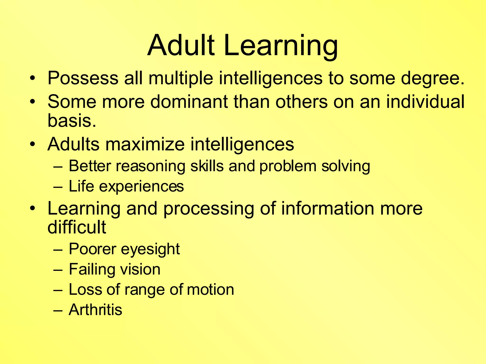 Adult Learning Possess all multiple intelligences to some degree. Some more dominant than others on an individual basis. Adults maximize intelligences Better reasoning skills and problem solving Life experiences Learning and processing of information more difficult  Poorer eyesight Failing vision Loss of range of motion Arthritis 