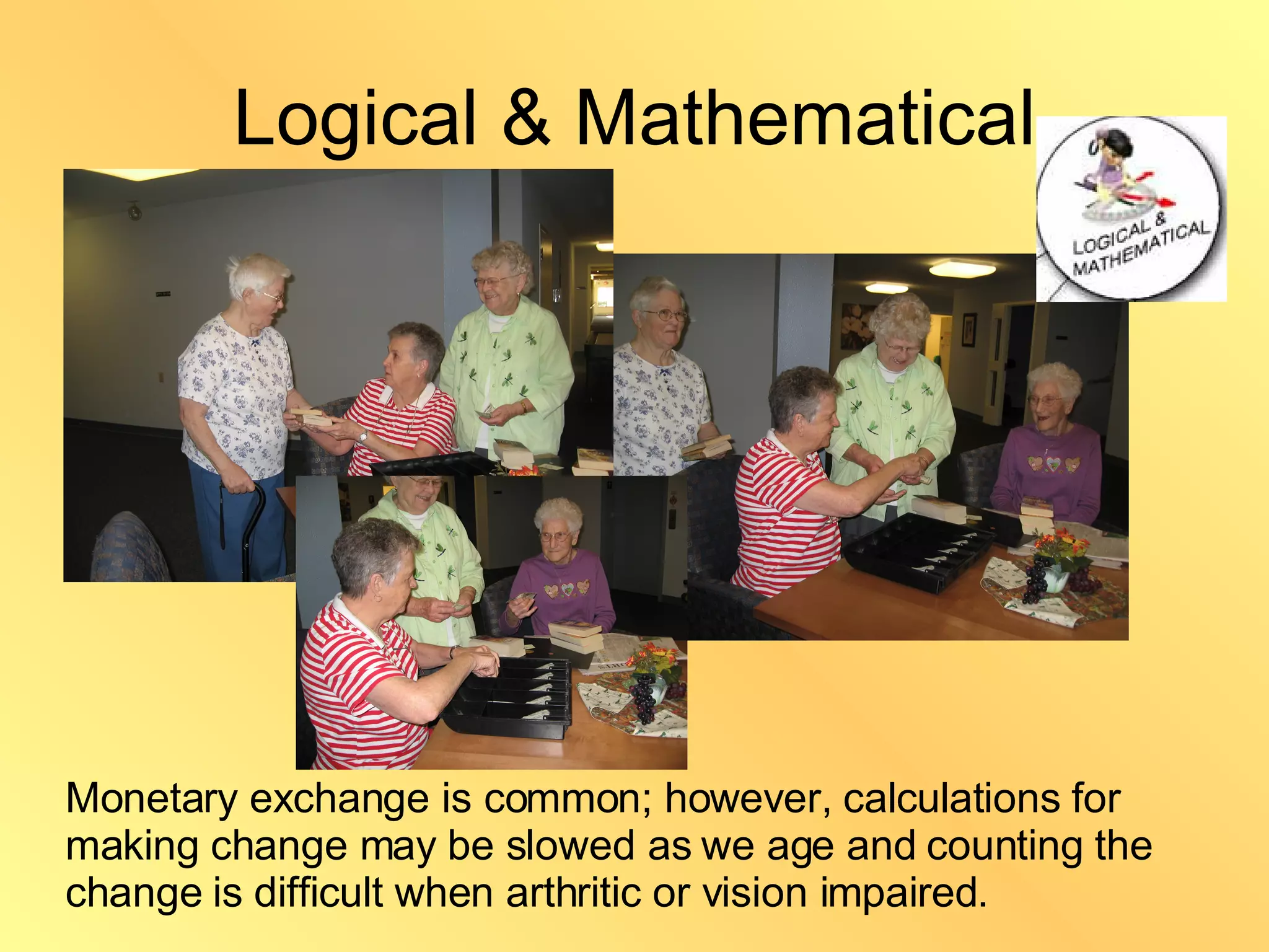 Logical & Mathematical Monetary exchange is common; however, calculations for making change may be slowed as we age and counting the change is difficult when arthritic or vision impaired. 