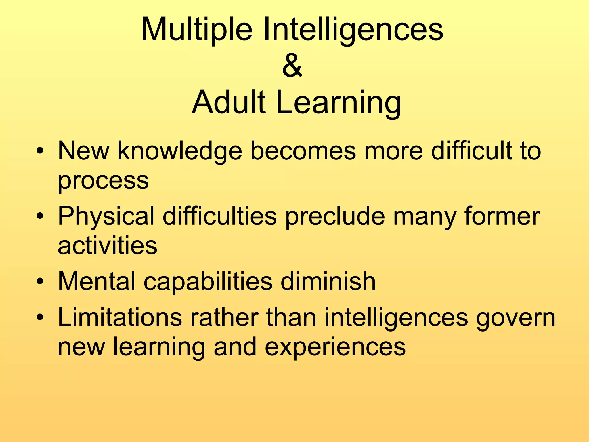 Multiple Intelligences  &  Adult Learning New knowledge becomes more difficult to process Physical difficulties preclude many former activities Mental capabilities diminish Limitations rather than intelligences govern new learning and experiences 
